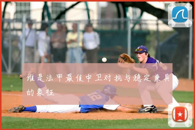 谁是法甲最佳中卫对抗与稳定兼具的象征