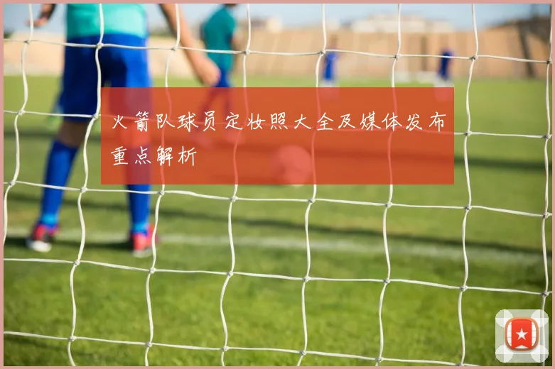 火箭队球员定妆照大全及媒体发布重点解析