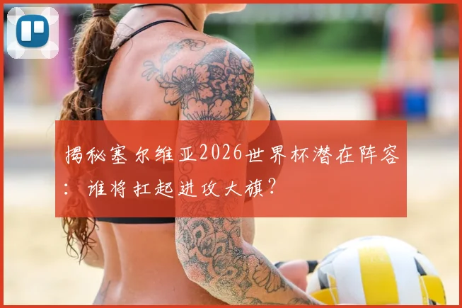 揭秘塞尔维亚2026世界杯潜在阵容：谁将扛起进攻大旗？