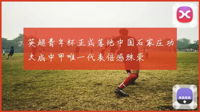 英超青年杯正式落地中国石家庄功夫成中甲唯一代表倍感殊荣