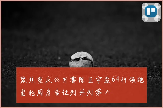 聚焦重庆公开赛陈匡宇轰64杆领跑首轮周彦含位列并列第六